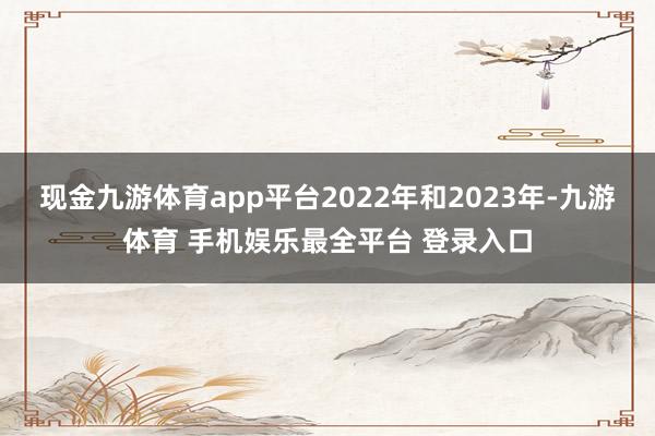 现金九游体育app平台2022年和2023年-九游体育 手机娱乐最全平台 登录入口