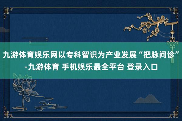 九游体育娱乐网以专科智识为产业发展“把脉问诊”-九游体育 手机娱乐最全平台 登录入口