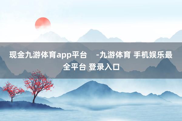 现金九游体育app平台    -九游体育 手机娱乐最全平台 登录入口