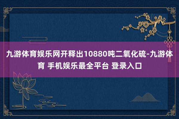 九游体育娱乐网开释出10880吨二氧化硫-九游体育 手机娱乐最全平台 登录入口