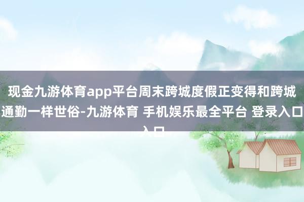 现金九游体育app平台周末跨城度假正变得和跨城通勤一样世俗-九游体育 手机娱乐最全平台 登录入口