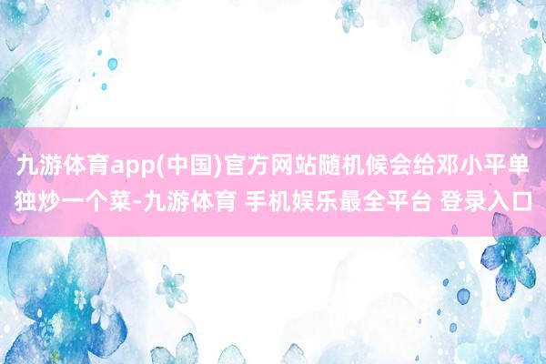 九游体育app(中国)官方网站随机候会给邓小平单独炒一个菜-九游体育 手机娱乐最全平台 登录入口