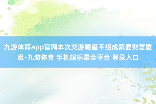 九游体育app官网本次交游瞻望不组成紧要财富重组-九游体育 手机娱乐最全平台 登录入口