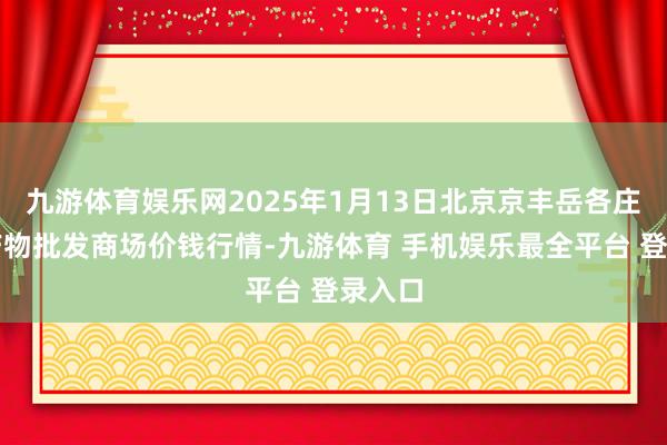 九游体育娱乐网2025年1月13日北京京丰岳各庄农副产物批发商场价钱行情-九游体育 手机娱乐最全平台 登录入口